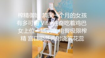 榨精御姐 禁欲一个月的女孩有多可怕 Vita 性奋吃着鸡巴 女上位一插到底 电臀极限榨精 宫口吸茎内射浇筑花蕊