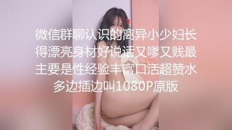 微信群聊认识的离异小少妇长得漂亮身材好说话又嗲又贱最主要是性经验丰富口活超赞水多边插边叫1080P原版