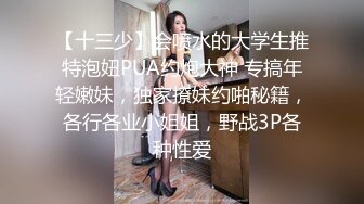 【十三少】会喷水的大学生推特泡妞PUA约炮大神 专搞年轻嫩妹，独家撩妹约啪秘籍，各行各业小姐姐，野战3P各种性爱