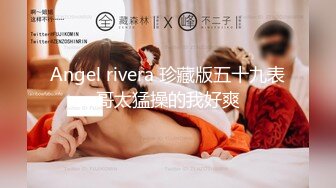 Angel rivera 珍藏版五十九表哥太猛操的我好爽