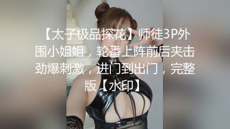 【太子极品探花】师徒3P外围小姐姐，轮番上阵前后夹击劲爆刺激，进门到出门，完整版【水印】