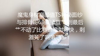 魔鬼身材高颜值TS神秘面纱与排骨哥69互舔互艹,到最后艹不动了比赛谁撸射得快，刺激死了啊第二部！