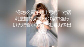 “你怎么霸王硬上弓呢”对话刺激推特大神BRO家中强行扒光肥臀小美眉一顿暴力输出内射