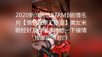 2020新流售价87RMB剧情毛片【情色按摩工作室】美女米欧经好友介绍来体验一下催情按摩国语对白