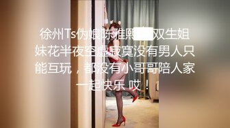 徐州Ts伪娘陈雅熙.：双生姐妹花半夜空虚寂寞没有男人只能互玩，都没有小哥哥陪人家一起快乐 哎！