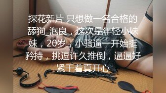 探花新片 只想做一名合格的舔狗_泡良，这次是年轻小妹妹，20岁，小骚逼一开始挺矜持，挑逗许久推倒，逼逼好紧干着真开心