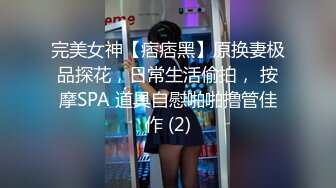 完美女神【痞痞黑】原换妻极品探花，日常生活偷拍， 按摩SPA 道具自慰啪啪撸管佳作 (2)