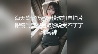 海天盛宴极品野模沈凯自拍片眼镜闺蜜很是嫉妒说受不了了红内裤