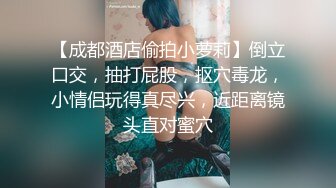 【成都酒店偷拍小萝莉】倒立口交，抽打屁股，抠穴毒龙，小情侣玩得真尽兴，近距离镜头直对蜜穴