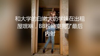 和大学的白嫩大奶学妹在出租屋嘿咻，BB粉嫩爽死了最后内射