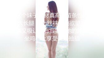 这个妹子身材真高啊苗条性感大长腿 穿上丝袜纯纯欲望又舔又吸让人有狠狠插她的冲动坐鸡巴上享受美妙抽插