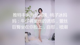 推特丰满熟女阿姨_·桃子冰妈妈：牛仔裤里丝的诱惑，蕾丝巨臀坐在你脸上，自慰，喷潮