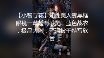 【小智寻花】知性美人妻黑框眼镜一戴超有感觉，蓝色战衣，极品大胸，骚逼被干特写欣赏