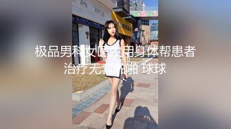 极品男科女医生用身体帮患者治疗无套啪啪 球球