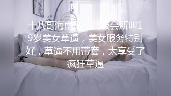 十八哥海南站，高级会所叫19岁美女草逼，美女服务特别好，草逼不用带套，太享受了疯狂草逼