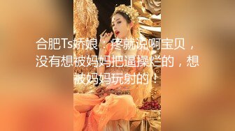 合肥Ts娇娘：疼就说啊宝贝，没有想被妈妈把逼操烂的，想被妈妈玩射的！