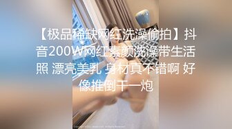 【极品稀缺网红洗澡偷拍】抖音200W网红素颜洗澡带生活照 漂亮美乳 身材真不错啊 好像推倒干一炮