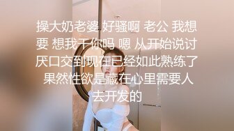 操大奶老婆 好骚啊 老公 我想要 想我干你吗 嗯 从开始说讨厌口交到现在已经如此熟练了 果然性欲是藏在心里需要人去开发的