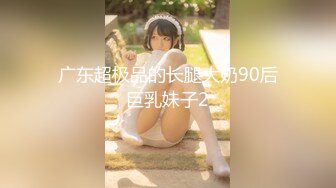 广东超极品的长腿大奶90后巨乳妹子2