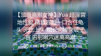 【顶级高潮女神】Yua 超淫营地性爱 精致容颜一口含住龟头 无比上头 粗长肉棒突破子宫 内射嫩穴迷离高潮