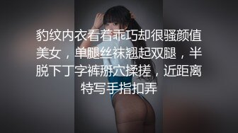 豹纹内衣看着乖巧却很骚颜值美女，单腿丝袜翘起双腿，半脱下丁字裤掰穴揉搓，近距离特写手指扣弄