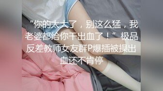 “你的太大了，别这么猛，我老婆都给你干出血了！”极品反差教师女友群P爆插被操出血还不肯停