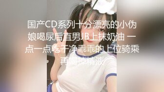 国产CD系列十分漂亮的小伪娘喝尿后直男JB上抹奶油 一点一点吃干净乖乖的上位骑乘再喝掉精液