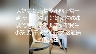 大奶美女 表情能不能正常一点 高潮几次了 好好多次妹妹要吃老公精液 要不要帮我生小孩 要 干成我的形状 这逼操的真疯狂