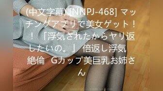 (中文字幕) [NNPJ-468] マッチングアプリで美女ゲット！！ 「浮気されたからヤリ返したいの。」 倍返し浮気 ≪絶倫≫Gカップ美巨乳お姉さん