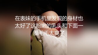 在表妹的手机里发现的身材也太好了这粉嫩的乳头和下面一圈毛毛太爽了