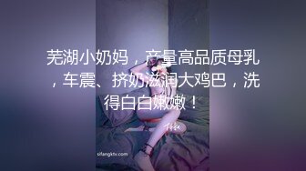 芜湖小奶妈，产量高品质母乳，车震、挤奶滋润大鸡巴，洗得白白嫩嫩！