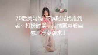 70后美妈妈 ·不惧时光优雅到老~ 打扮时髦，诗情画意般自慰、高潮袭来！