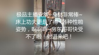 极品主播安然~身材非常棒~床上功夫更是了得~各种性啪姿势，啊啊啊~房东哥哥快受不了啦！射进来吧！