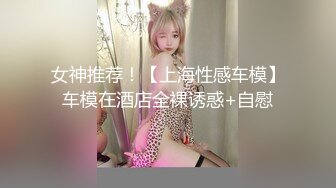 女神推荐！【上海性感车模】车模在酒店全裸诱惑+自慰