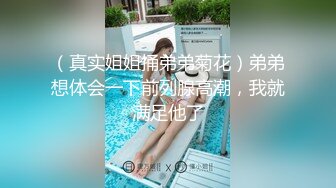 （真实姐姐捅弟弟菊花）弟弟想体会一下前列腺高潮，我就满足他了