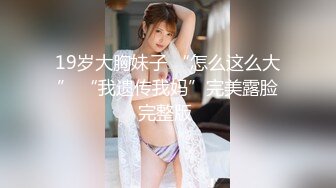 19岁大胸妹子 “怎么这么大” “我遗传我妈”完美露脸完整版 