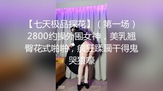 【七天极品探花】（第一场）2800约操外围女神，美乳翘臀花式啪啪，疯狂蹂躏干得鬼哭狼嚎