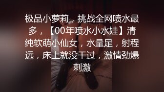 极品小萝莉，挑战全网喷水最多，【00年喷水小水娃】清纯软萌小仙女，水量足，射程远，床上就没干过，激情劲爆刺激