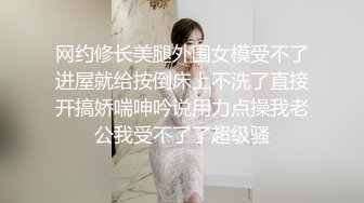 网约修长美腿外围女模受不了进屋就给按倒床上不洗了直接开搞娇喘呻吟说用力点操我老公我受不了了超级骚