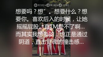 想要吗？想”。想要什么？想要你。喜欢后入的时候，让她摇摇屁股。真TM受不了啊… 而其实我想要的，也正是通过阴道，直击灵魂的撞击感…