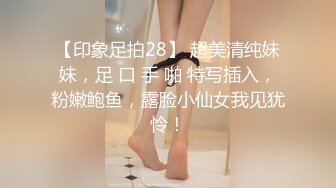 【印象足拍28】 超美清纯妹妹，足 口 手 啪 特写插入，粉嫩鲍鱼，露脸小仙女我见犹怜！