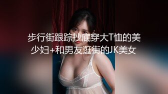 步行街跟踪抄底穿大T恤的美少妇+和男友逛街的JK美女