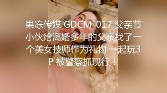 果冻传媒 GDCM-017 父亲节小伙给离婚多年的父亲找了一个美女技师作为礼物 一起玩3P 被警察抓现行！