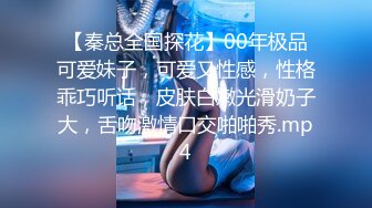 【秦总全国探花】00年极品可爱妹子，可爱又性感，性格乖巧听话，皮肤白嫩光滑奶子大，舌吻激情口交啪啪秀.mp4