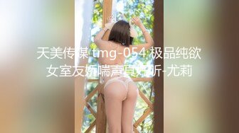 天美传媒 tmg-054 极品纯欲女室友娇喘声真好听-尤莉