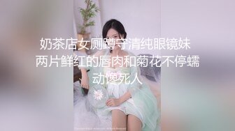 奶茶店女厕蹲守清纯眼镜妹 两片鲜红的唇肉和菊花不停蠕动馋死人