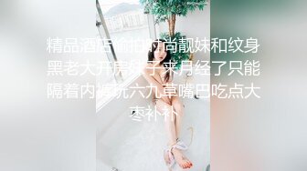 精品酒店偷拍时尚靓妹和纹身黑老大开房妹子来月经了只能隔着内裤玩六九草嘴巴吃点大枣补补