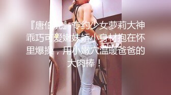 『唐伯虎』专约少女萝莉大神乖巧可爱嫩妹娇小身材抱在怀里爆操，用小嫩穴温暖爸爸的大肉棒！