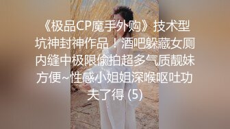 《极品CP魔手外购》技术型坑神封神作品！酒吧躲藏女厕内缝中极限偸拍超多气质靓妹方便~性感小姐姐深喉呕吐功夫了得 (5)