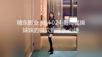 精东影业 jdyl 024 哥哥猛操妹妹的骚穴到喷水 小婕